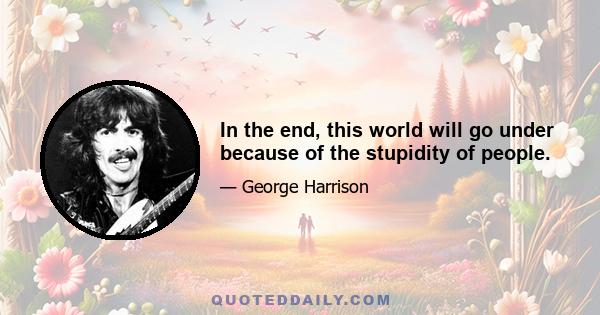 In the end, this world will go under because of the stupidity of people.