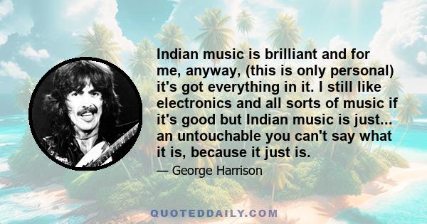 Indian music is brilliant and for me, anyway, (this is only personal) it's got everything in it. I still like electronics and all sorts of music if it's good but Indian music is just... an untouchable you can't say what 