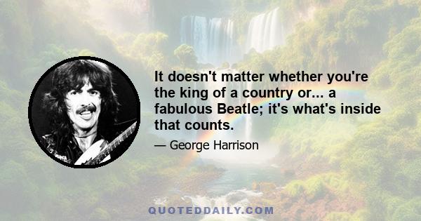 It doesn't matter whether you're the king of a country or... a fabulous Beatle; it's what's inside that counts.