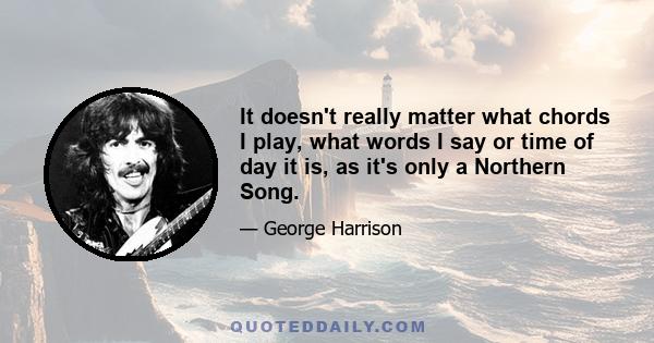 It doesn't really matter what chords I play, what words I say or time of day it is, as it's only a Northern Song.