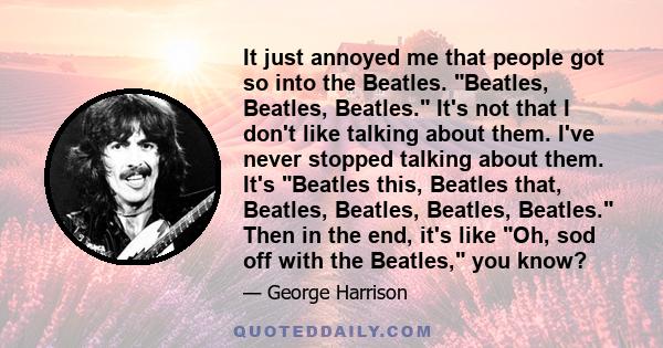 It just annoyed me that people got so into the Beatles. Beatles, Beatles, Beatles. It's not that I don't like talking about them. I've never stopped talking about them. It's Beatles this, Beatles that, Beatles, Beatles, 