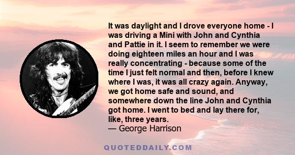 It was daylight and I drove everyone home - I was driving a Mini with John and Cynthia and Pattie in it. I seem to remember we were doing eighteen miles an hour and I was really concentrating - because some of the time