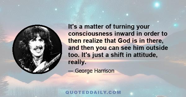 It's a matter of turning your consciousness inward in order to then realize that God is in there, and then you can see him outside too. It's just a shift in attitude, really.