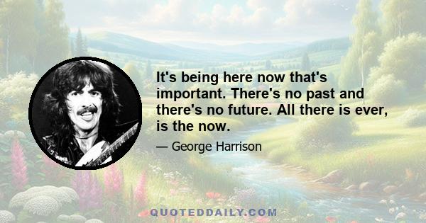 It's being here now that's important. There's no past and there's no future. All there is ever, is the now.