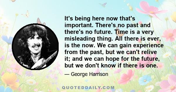 It's being here now that's important. There's no past and there's no future. Time is a very misleading thing. All there is ever, is the now. We can gain experience from the past, but we can't relive it; and we can hope