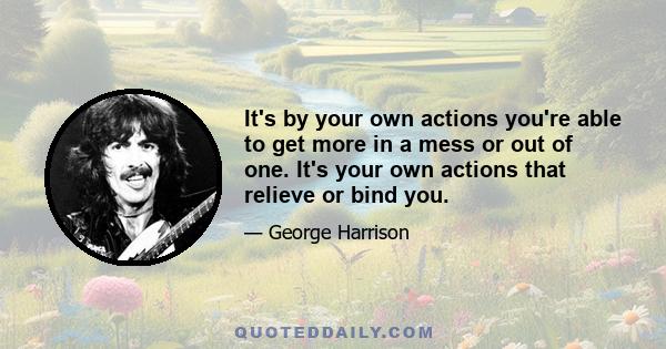 It's by your own actions you're able to get more in a mess or out of one. It's your own actions that relieve or bind you.