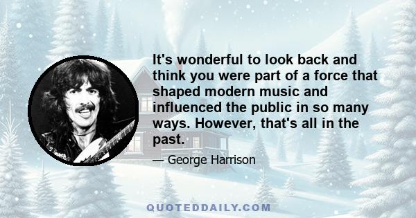 It's wonderful to look back and think you were part of a force that shaped modern music and influenced the public in so many ways. However, that's all in the past.