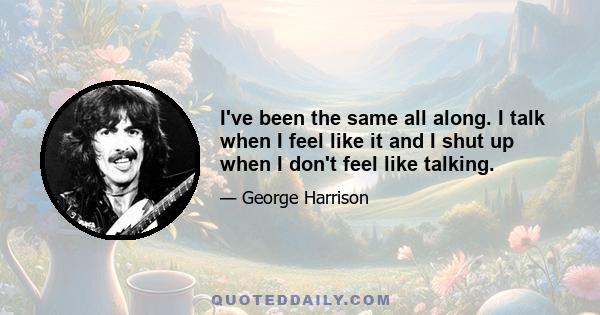 I've been the same all along. I talk when I feel like it and I shut up when I don't feel like talking.