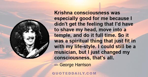 Krishna consciousness was especially good for me because I didn't get the feeling that I'd have to shave my head, move into a temple, and do it full time. So it was a spiritual thing that just fit in with my life-style. 