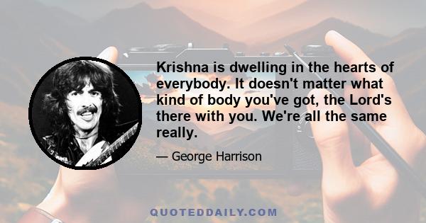 Krishna is dwelling in the hearts of everybody. It doesn't matter what kind of body you've got, the Lord's there with you. We're all the same really.