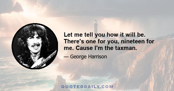 Let me tell you how it will be. There's one for you, nineteen for me. Cause I'm the taxman.