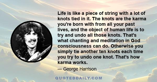 Life is like a piece of string with a lot of knots tied in it. The knots are the karma you're born with from all your past lives, and the object of human life is to try and undo all those knots. That's what chanting and 