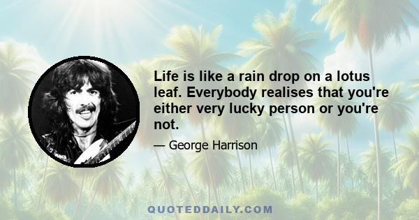 Life is like a rain drop on a lotus leaf. Everybody realises that you're either very lucky person or you're not.