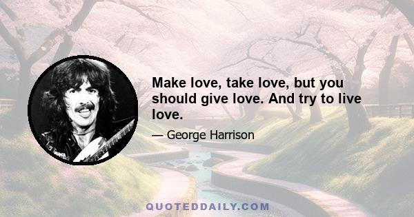 Make love, take love, but you should give love. And try to live love.