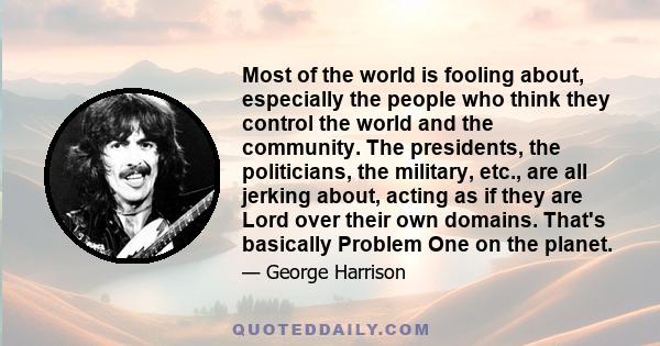 Most of the world is fooling about, especially the people who think they control the world and the community. The presidents, the politicians, the military, etc., are all jerking about, acting as if they are Lord over