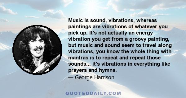 Music is sound, vibrations, whereas paintings are vibrations of whatever you pick up. It's not actually an energy vibration you get from a groovy painting, but music and sound seem to travel along vibrations, you know