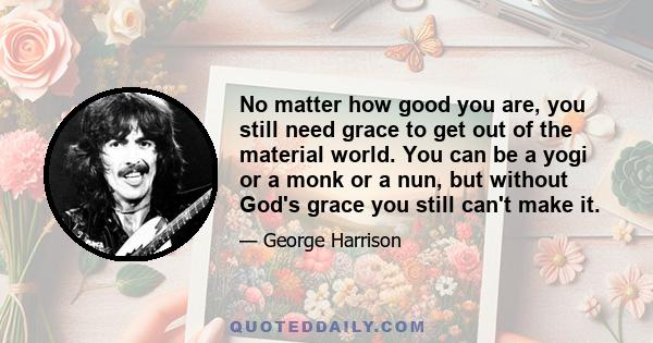 No matter how good you are, you still need grace to get out of the material world. You can be a yogi or a monk or a nun, but without God's grace you still can't make it.