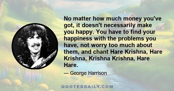 No matter how much money you've got, it doesn't necessarily make you happy. You have to find your happiness with the problems you have, not worry too much about them, and chant Hare Krishna, Hare Krishna, Krishna