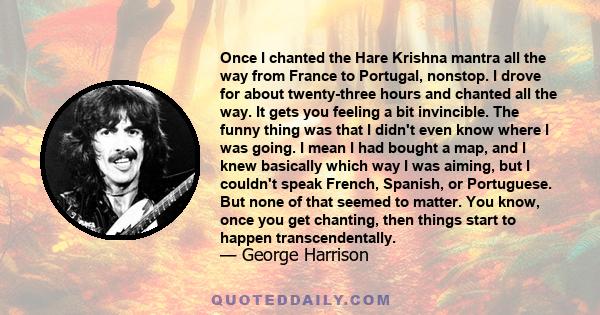 Once I chanted the Hare Krishna mantra all the way from France to Portugal, nonstop. I drove for about twenty-three hours and chanted all the way. It gets you feeling a bit invincible. The funny thing was that I didn't