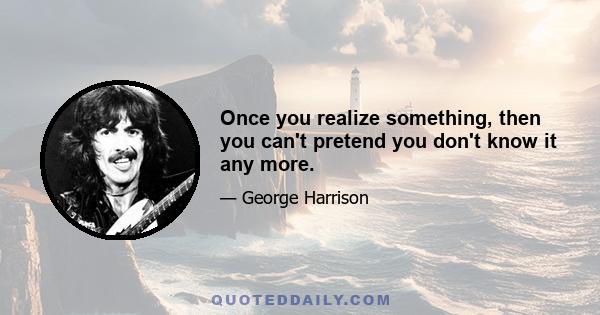 Once you realize something, then you can't pretend you don't know it any more.