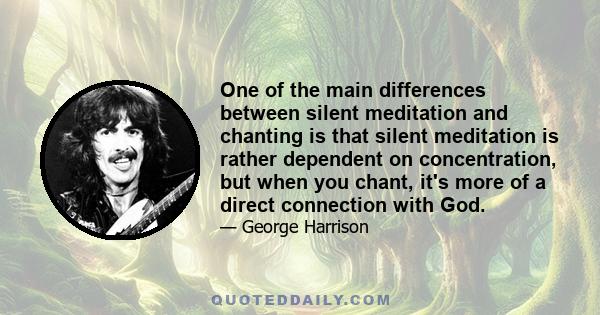 One of the main differences between silent meditation and chanting is that silent meditation is rather dependent on concentration, but when you chant, it's more of a direct connection with God.