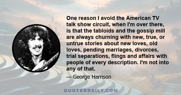 One reason I avoid the American TV talk show circuit, when I'm over there, is that the tabloids and the gossip mill are always churning with new, true, or untrue stories about new loves, old loves, pending marriages,