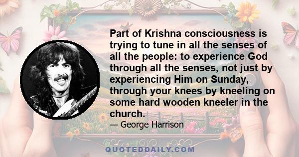 Part of Krishna consciousness is trying to tune in all the senses of all the people: to experience God through all the senses, not just by experiencing Him on Sunday, through your knees by kneeling on some hard wooden