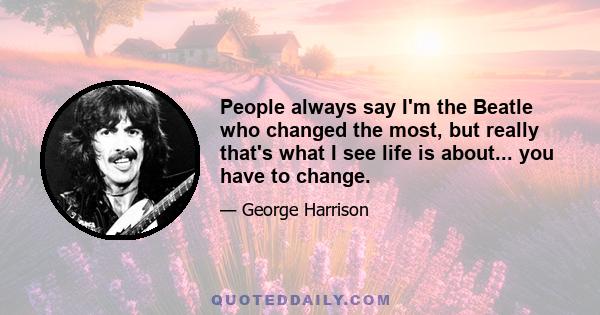 People always say I'm the Beatle who changed the most, but really that's what I see life is about... you have to change.