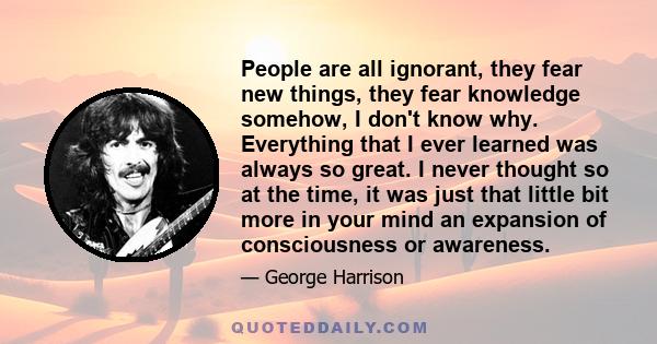 People are all ignorant, they fear new things, they fear knowledge somehow, I don't know why. Everything that I ever learned was always so great. I never thought so at the time, it was just that little bit more in your