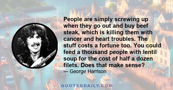 People are simply screwing up when they go out and buy beef steak, which is killing them with cancer and heart troubles. The stuff costs a fortune too. You could feed a thousand people with lentil soup for the cost of