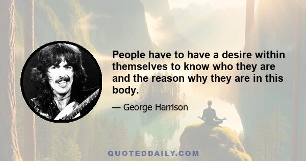 People have to have a desire within themselves to know who they are and the reason why they are in this body.