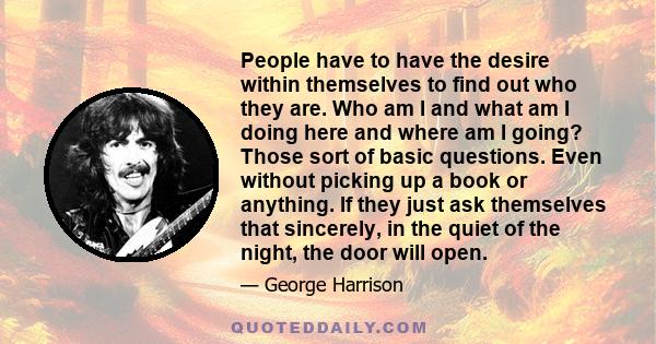 People have to have the desire within themselves to find out who they are. Who am I and what am I doing here and where am I going? Those sort of basic questions. Even without picking up a book or anything. If they just