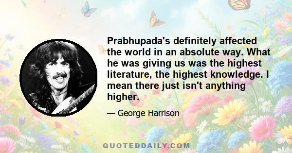 Prabhupada's definitely affected the world in an absolute way. What he was giving us was the highest literature, the highest knowledge. I mean there just isn't anything higher.