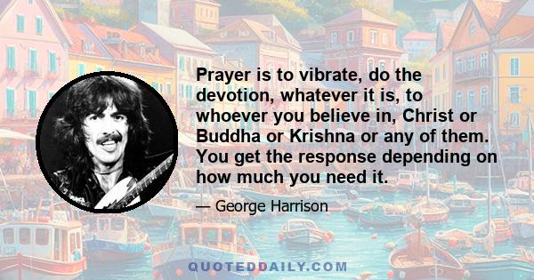 Prayer is to vibrate, do the devotion, whatever it is, to whoever you believe in, Christ or Buddha or Krishna or any of them. You get the response depending on how much you need it.