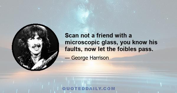 Scan not a friend with a microscopic glass, you know his faults, now let the foibles pass.