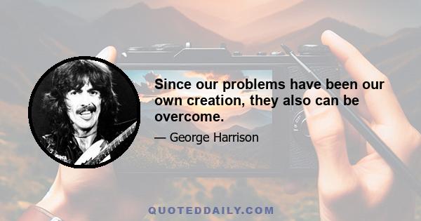 Since our problems have been our own creation, they also can be overcome.