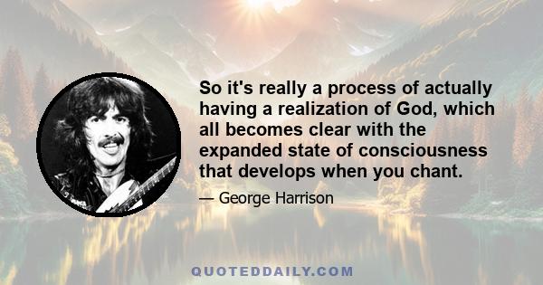 So it's really a process of actually having a realization of God, which all becomes clear with the expanded state of consciousness that develops when you chant.