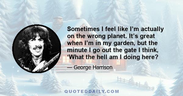 Sometimes I feel like I’m actually on the wrong planet. It’s great when I’m in my garden, but the minute I go out the gate I think, ‘What the hell am I doing here?