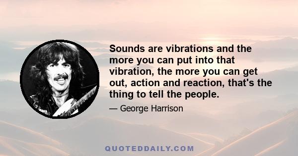 Sounds are vibrations and the more you can put into that vibration, the more you can get out, action and reaction, that's the thing to tell the people.