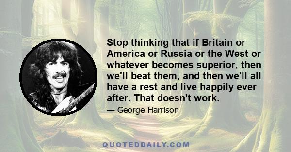 Stop thinking that if Britain or America or Russia or the West or whatever becomes superior, then we'll beat them, and then we'll all have a rest and live happily ever after. That doesn't work.