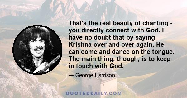 That's the real beauty of chanting - you directly connect with God. I have no doubt that by saying Krishna over and over again, He can come and dance on the tongue. The main thing, though, is to keep in touch with God.