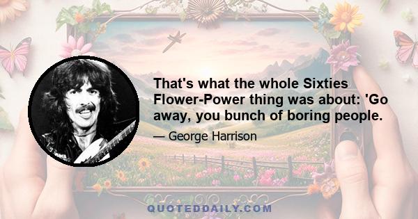 That's what the whole Sixties Flower-Power thing was about: 'Go away, you bunch of boring people.