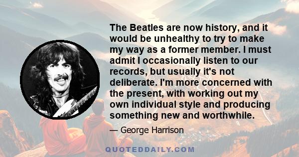 The Beatles are now history, and it would be unhealthy to try to make my way as a former member. I must admit I occasionally listen to our records, but usually it's not deliberate. I'm more concerned with the present,