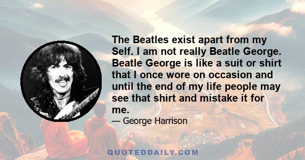 The Beatles exist apart from my Self. I am not really Beatle George. Beatle George is like a suit or shirt that I once wore on occasion and until the end of my life people may see that shirt and mistake it for me.