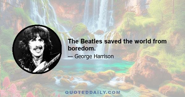 The Beatles saved the world from boredom.