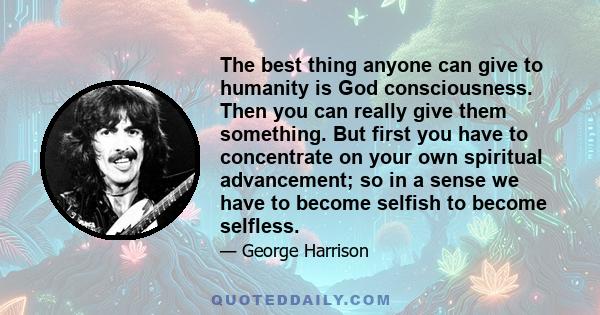 The best thing anyone can give to humanity is God consciousness. Then you can really give them something. But first you have to concentrate on your own spiritual advancement; so in a sense we have to become selfish to