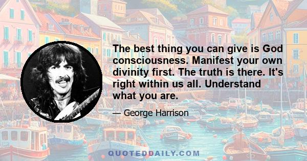 The best thing you can give is God consciousness. Manifest your own divinity first. The truth is there. It's right within us all. Understand what you are.