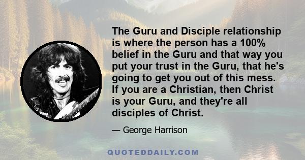 The Guru and Disciple relationship is where the person has a 100% belief in the Guru and that way you put your trust in the Guru, that he's going to get you out of this mess. If you are a Christian, then Christ is your