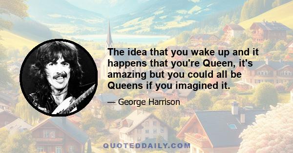 The idea that you wake up and it happens that you're Queen, it's amazing but you could all be Queens if you imagined it.