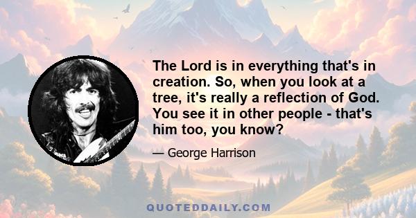 The Lord is in everything that's in creation. So, when you look at a tree, it's really a reflection of God. You see it in other people - that's him too, you know?